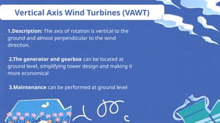 Vertical Axis Wind Turbines (VAWT)
1.Description: The axis of rotation is vertical to the
ground and almost perpendicular to the wind
direction.
2.The generator and gearbox can be located at
ground level, simplifying tower design and making it
more economical
3.Maintenance can be performed at ground level
 