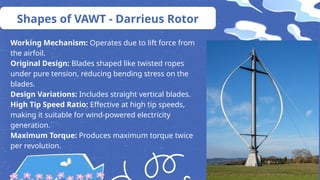 Working Mechanism: Operates due to lift force from
the airfoil.
Original Design: Blades shaped like twisted ropes
under pure tension, reducing bending stress on the
blades.
Design Variations: Includes straight vertical blades.
High Tip Speed Ratio: Effective at high tip speeds,
making it suitable for wind-powered electricity
generation.
Maximum Torque: Produces maximum torque twice
per revolution.
Shapes of VAWT - Darrieus Rotor
 