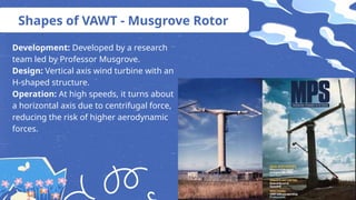 Shapes of VAWT - Musgrove Rotor
Development: Developed by a research
team led by Professor Musgrove.
Design: Vertical axis wind turbine with an
H-shaped structure.
Operation: At high speeds, it turns about
a horizontal axis due to centrifugal force,
reducing the risk of higher aerodynamic
forces.
 