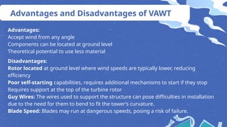 Advantages and Disadvantages of VAWT
Advantages:
Accept wind from any angle
Components can be located at ground level
Theoretical potential to use less material
Disadvantages:
Rotor located at ground level where wind speeds are typically lower, reducing
efficiency
Poor self-starting capabilities, requires additional mechanisms to start if they stop
Requires support at the top of the turbine rotor
Guy Wires: The wires used to support the structure can pose difficulties in installation
due to the need for them to bend to fit the tower’s curvature.
Blade Speed: Blades may run at dangerous speeds, posing a risk of failure.
 