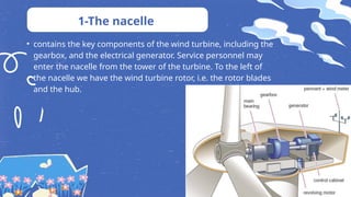 • contains the key components of the wind turbine, including the
gearbox, and the electrical generator. Service personnel may
enter the nacelle from the tower of the turbine. To the left of
the nacelle we have the wind turbine rotor, i.e. the rotor blades
and the hub.
1-The nacelle
 