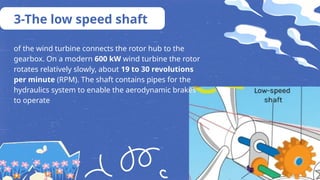 of the wind turbine connects the rotor hub to the
gearbox. On a modern 600 kW wind turbine the rotor
rotates relatively slowly, about 19 to 30 revolutions
per minute (RPM). The shaft contains pipes for the
hydraulics system to enable the aerodynamic brakes
to operate
3-The low speed shaft
 