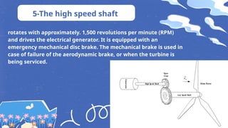 5-The high speed shaft
rotates with approximately. 1,500 revolutions per minute (RPM)
and drives the electrical generator. It is equipped with an
emergency mechanical disc brake. The mechanical brake is used in
case of failure of the aerodynamic brake, or when the turbine is
being serviced.
 