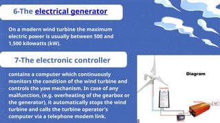 6-The electrical generator
On a modern wind turbine the maximum
electric power is usually between 500 and
1,500 kilowatts (kW).
7-The electronic controller
contains a computer which continuously
monitors the condition of the wind turbine and
controls the yaw mechanism. In case of any
malfunction, (e.g. overheating of the gearbox or
the generator), it automatically stops the wind
turbine and calls the turbine operator's
computer via a telephone modem link.
 