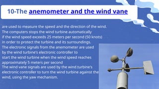 are used to measure the speed and the direction of the wind.
10-The anemometer and the wind vane
The computers stops the wind turbine automatically
if the wind speed exceeds 25 meters per second (50 knots)
in order to protect the turbine and its surroundings.
The electronic signals from the anemometer are used
by the wind turbine's electronic controller to
start the wind turbine when the wind speed reaches
approximately 5 meters per second
The wind vane signals are used by the wind turbine's
electronic controller to turn the wind turbine against the
wind, using the yaw mechanism.
 