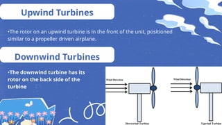 Upwind Turbines
•The rotor on an upwind turbine is in the front of the unit, positioned
similar to a propeller driven airplane.
Downwind Turbines
•The downwind turbine has its
rotor on the back side of the
turbine
 