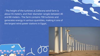 - The height of the turbines at Zafarana wind farm is
about 55 meters, and their diameter ranges between 40
and 80 meters.- The farm contains 700 turbines and
generates energy in various quantities, making it one of
the largest wind power stations in Egypt.
 