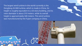 The largest wind turbine in the world currently is the
Dongfang 26 MW turbine, which is made in China. Its
height is roughly equivalent to a 63-story building, and its
rotor diameter is about 310 meters, while its overall
height is approximately 340 meters. This wind turbine
was manufactured by the Fujian company in China.
 