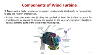 Components of Wind Turbine
3. Brake: A disc brake, which can be applied mechanically, electrically, or hydraulically,
to stop the rotor in emergencies.
• Brakes have two main uses (i) they are applied to hold the turbine in place for
maintenance or repairs (ii) brakes are applied in the case of emergency situations,
such as extreme gusts of the wind or too much speed.
11
 