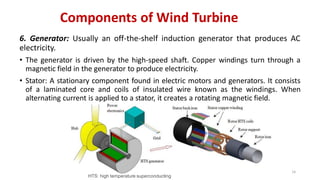 Components of Wind Turbine
6. Generator: Usually an off-the-shelf induction generator that produces AC
electricity.
• The generator is driven by the high-speed shaft. Copper windings turn through a
magnetic field in the generator to produce electricity.
• Stator: A stationary component found in electric motors and generators. It consists
of a laminated core and coils of insulated wire known as the windings. When
alternating current is applied to a stator, it creates a rotating magnetic field.
14
HTS: high temperature superconducting
 