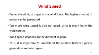 Wind Speed
• Faster the wind, stronger is the wind force. The higher amount of
power can be generated.
• Too much wind speed is also not good, since it might harm the
wind turbine.
• Wind speed depends on the different regions.
• Thus, it is important to understand the relation between power
generation and wind speed.
17
 