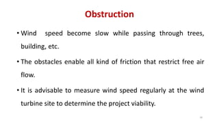 Obstruction
• Wind speed become slow while passing through trees,
building, etc.
• The obstacles enable all kind of friction that restrict free air
flow.
• It is advisable to measure wind speed regularly at the wind
turbine site to determine the project viability.
18
 