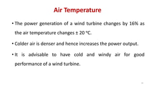 Air Temperature
• The power generation of a wind turbine changes by 16% as
the air temperature changes ± 20 ᵒC.
• Colder air is denser and hence increases the power output.
• It is advisable to have cold and windy air for good
performance of a wind turbine.
20
 
