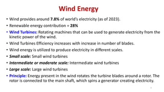Wind Energy
• Wind provides around 7.8% of world’s electricity (as of 2023).
• Renewable energy contribution = 28%
• Wind Turbines: Rotating machines that can be used to generate electricity from the
kinetic power of the wind.
• Wind Turbines Efficiency increases with increase in number of blades.
• Wind energy is utilized to produce electricity in different scales.
• Small scale: Small wind turbines
• Intermediate or moderate scale: Intermediate wind turbines
• Large scale: Large wind turbines
• Principle: Energy present in the wind rotates the turbine blades around a rotor. The
rotor is connected to the main shaft, which spins a generator creating electricity.
4
 