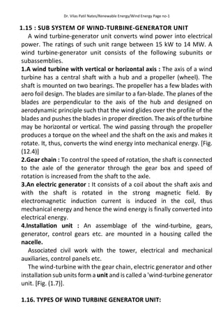 Dr. Vilas Patil Nates/Renewable Energy/Wind Energy Page no-1
1.15 : SUB SYSTEM OF WIND-TURBINE-GENERATOR UNIT
A wind turbine-generator unit converts wind power into electrical
power. The ratings of such unit range between 15 kW to 14 MW. A
wind turbine-generator unit consists of the following subunits or
subassemblies.
1.A wind turbine with vertical or horizontal axis : The axis of a wind
turbine has a central shaft with a hub and a propeller (wheel). The
shaft is mounted on two bearings. The propeller has a few blades with
aero foil design. The blades are similar to a fan-blade. The planes of the
blades are perpendicular to the axis of the hub and designed on
aerodynamic principle such that the wind glides over the profile of the
blades and pushes the blades in proper direction. The axis of the turbine
may be horizontal or vertical. The wind passing through the propeller
produces a torque on the wheel and the shaft on the axis and makes it
rotate. It, thus, converts the wind energy into mechanical energy. [Fig.
(12.4)]
2.Gear chain : To control the speed of rotation, the shaft is connected
to the axle of the generator through the gear box and speed of
rotation is increased from the shaft to the axle.
3.An electric generator : It consists of a coil about the shaft axis and
with the shaft is rotated in the strong magnetic field. By
electromagnetic induction current is induced in the coil, thus
mechanical energy and hence the wind energy is finally converted into
electrical energy.
4.Installation unit : An assemblage of the wind-turbine, gears,
generator, control gears etc. are mounted in a housing called the
nacelle.
Associated civil work with the tower, electrical and mechanical
auxiliaries, control panels etc.
The wind-turbine with the gear chain, electric generator and other
installation sub units form a unit and is called a 'wind-turbine generator
unit. [Fig. (1.7)].
1.16. TYPES OF WIND TURBINE GENERATOR UNIT:
 