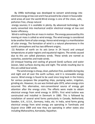 By 1990s technology was developed to convert wind-energy into
electrical energy at low cost and it has proved to be a boon in favourable
wind areas all over the world.Wind energy is one of the clean, safe,
pollution free, cheap natural
energy sources; it is available in plenty. By advanced technology it be
easily converted into mechanical and/or electrical energy at low cost
Seater efficiency.
Wind is nothing but the air mass in motion. The energy possessed by this
moving air mass is called as wind energy. The wind energy is considered
to be another form of solar energy. Hence wind energy is a manifestation
of solar energy. The formation of wind is a natural phenomena in the
earth's atmosphere and has two different origins.
(1) Rotation of earth on its axis (once in 24 hours) and unequal
temperatures at polar regions and equatorial regions. The winds caused
due to this are called planetary winds. These winds are named as
easterlies, westerlies and trade winds.
(2) Unequal heating and cooling of ground (land) surfaces and water
(ocean, lake) surfaces during day and night. The winds resulting due to
this are called local winds.
The wind energy is cheap, clean, pollution free, available during day
and night and all over the earth surface, and it is renewable energy
source. Wind energy is found to be used since long back in the history
for various purposes like propelling ships, pumping water, irrigation,
grinding etc. However, its use was limited upto 1973, when energy crisis
occurred. This alternative, non-conventional source of energy got
attention after the energy crisis. The efforts were made to obtain
electrical energy from wind energy in 1970's. First wind turbine was
constructed and installed in Denmark in 1985. This is followed by
installation of several wind farms particularly in Canada, Netherland,
Sweden, U.K., U.S.A., Germany, India, etc. In India, wind farms giving
electrical energy from wind energy are operating in Tamilnadu and
Gujarat since 1989 and now they are operating in other states also
including Maharashtra, Karnataka, Rajasthan.
 