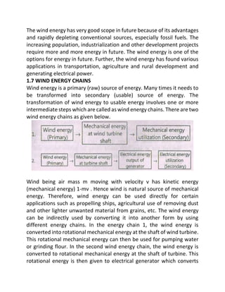 The wind energy has very good scope in future because of its advantages
and rapidly depleting conventional sources, especially fossil fuels. The
increasing population, industrialization and other development projects
require more and more energy in future. The wind energy is one of the
options for energy in future. Further, the wind energy has found various
applications in transportation, agriculture and rural development and
generating electrical power.
1.7 WIND ENERGY CHAINS
Wind energy is a primary (raw) source of energy. Many times it needs to
be transformed into secondary (usable) source of energy. The
transformation of wind energy to usable energy involves one or more
intermediate steps which are called as wind energy chains. There are two
wind energy chains as given below.
Wind being air mass m moving with velocity v has kinetic energy
(mechanical energy) 1-mv . Hence wind is natural source of mechanical
energy. Therefore, wind energy can be used directly for certain
applications such as propelling ships, agricultural use of removing dust
and other lighter unwanted material from grains, etc. The wind energy
can be indirectly used by converting it into another form by using
different energy chains. In the energy chain 1, the wind energy is
converted into rotational mechanical energy at the shaft of wind turbine.
This rotational mechanical energy can then be used for pumping water
or grinding flour. In the second wind energy chain, the wind energy is
converted to rotational mechanical energy at the shaft of turbine. This
rotational energy is then given to electrical generator which converts
 