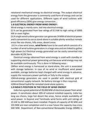 rotational mechanical energy to electrical energy. The output electrical
energy from the generator is commonly used form of energy and can be
used for different applications. Different types of wind turbines with
good efficiency (30%) give energy conversion. ,
1.8 ELECTRICAL ENERGY FROM WIND ENERGY :
Wind energy is mainly conv. ted into electrical energy.
(i) It can be generated from low ratings of 0.5 kW to nigh rating of 6000
kW or even higher.
(ii) A single wind turbine genrator can generate14MWof electrical power
and is convenient to use as stand-alonein suitable plenty-wind but remote
areas like sea-shores, hilly areas, desert areas.
(iii) In a low wind areas, wind farms have to be used which consists of a
number of wind turbine generators in a large area and are linked to gather
high power.(iv) Electrical energy generated can be easily converted into
desirable AC/DC form.
Electrical energy obtained from wind energy is used with standby or
supporting electrical power generating unit because wind energy may not
be available continuously. This is done in following ways :
i)When wind energy is harnessed as stand-alone, the unit is associated
with storage batteries. In case of no wind or insufficient wind power
available, storage batteries kept charged with wind energy in advance,
supply the necessary power partially or fully to the output.
ii)Wind-energy generators are used in parallel with electrical grid of
conventional supply-network. No battery storage is then required.
iii)Wind-Diesel hydrid for remoted stand-alone systems.
1.9 INDIA'S POSITION IN THE FIELD OF WIND ENERGY
India has a great potential of 20,000 MW of electrical power from wind-
power. It constitutes about 10% of national installed capacity. India has
long sea shores, large hot desert like areas, hence ample availability of
wind power. In Gujarat and Tamilnadu wind farms with unit ratings of
15 kW to 200 kWhave been installed. Projects of capacity of 45 MW and
155 MW are near completion and in a near future the capacity may cross
500 MW. Department of Non-conventional Renewable Energy (DNRE) is
 