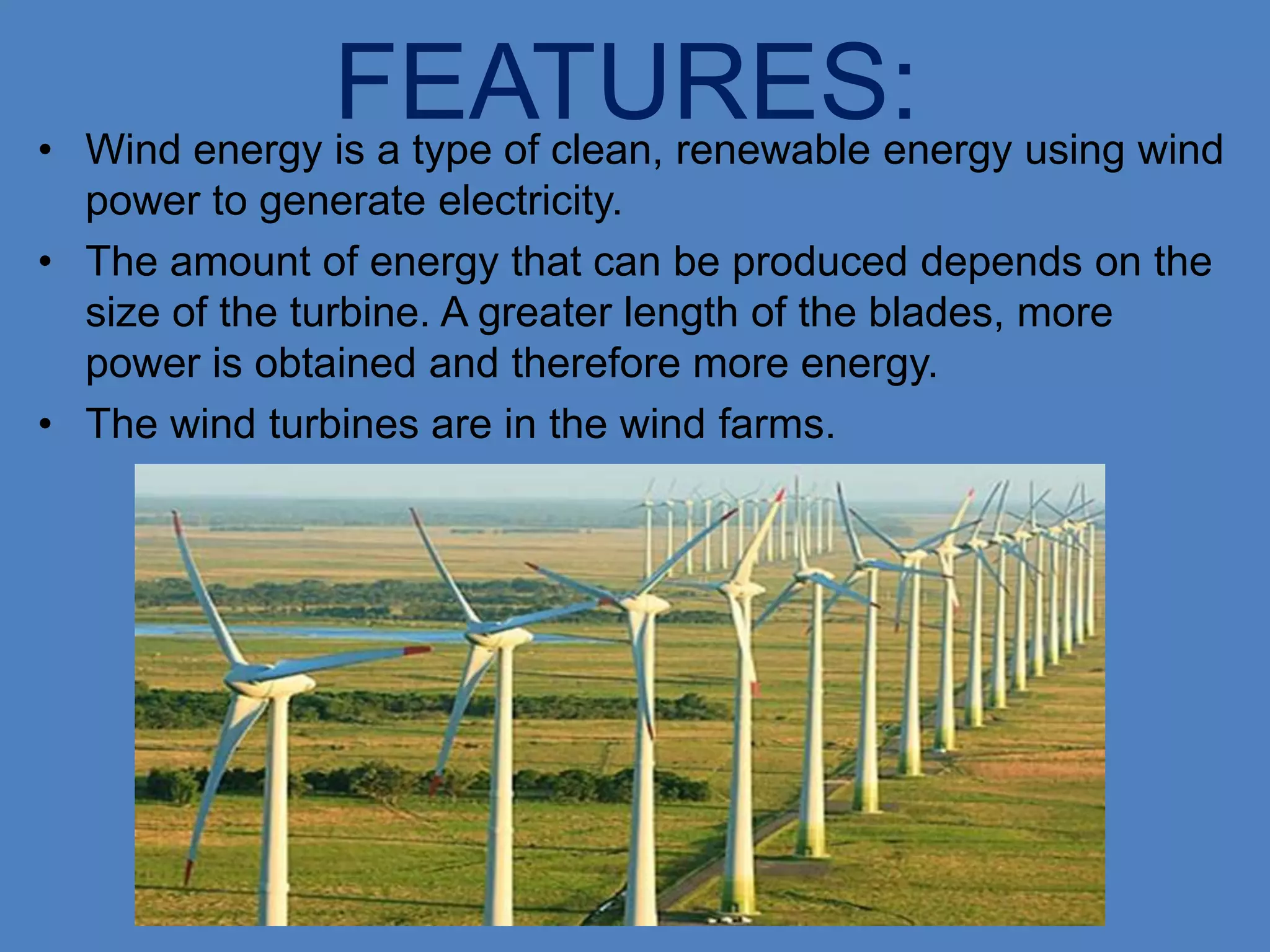 •
                FEATURES: using wind
    Wind energy is a type of clean, renewable energy
  power to generate electricity.
• The amount of energy that can be produced depends on the
  size of the turbine. A greater length of the blades, more
  power is obtained and therefore more energy.
• The wind turbines are in the wind farms.
 