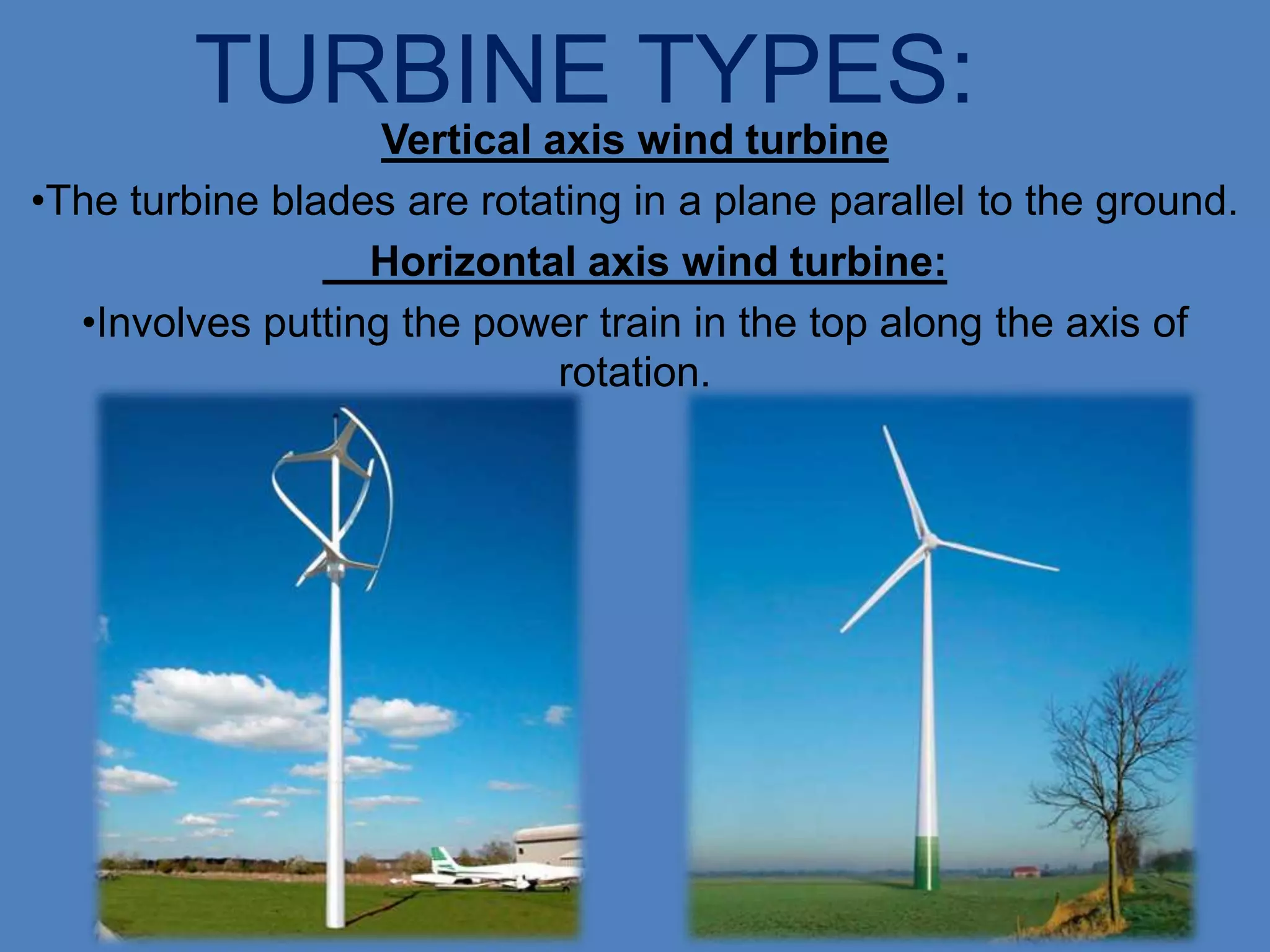TURBINE TYPES:
                   Vertical axis wind turbine
•The turbine blades are rotating in a plane parallel to the ground.
                  Horizontal axis wind turbine:
  •Involves putting the power train in the top along the axis of
                             rotation.
 