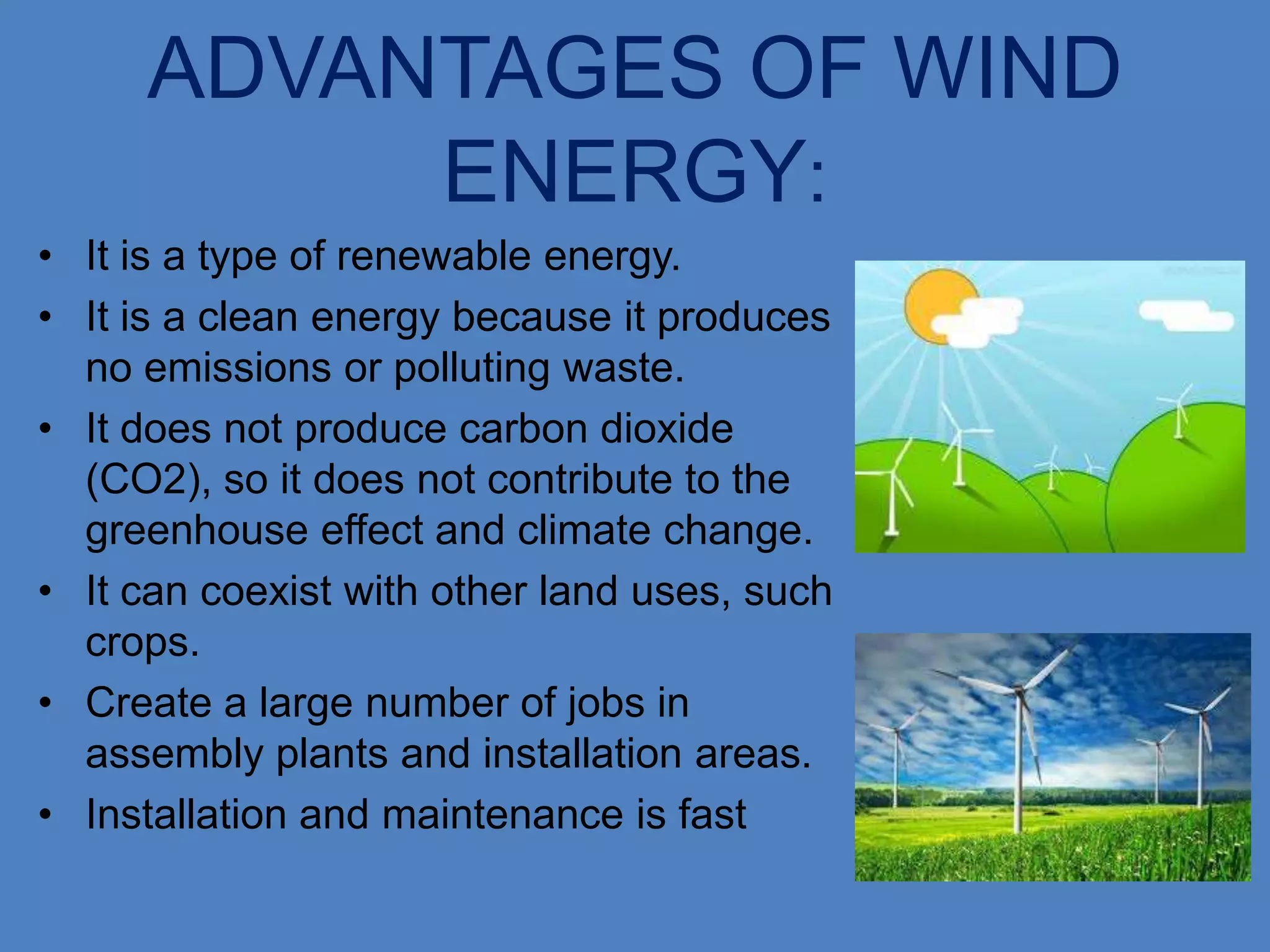 ADVANTAGES OF WIND
          ENERGY:
• It is a type of renewable energy.
• It is a clean energy because it produces
  no emissions or polluting waste.
• It does not produce carbon dioxide
  (CO2), so it does not contribute to the
  greenhouse effect and climate change.
• It can coexist with other land uses, such
  crops.
• Create a large number of jobs in
  assembly plants and installation areas.
• Installation and maintenance is fast
 