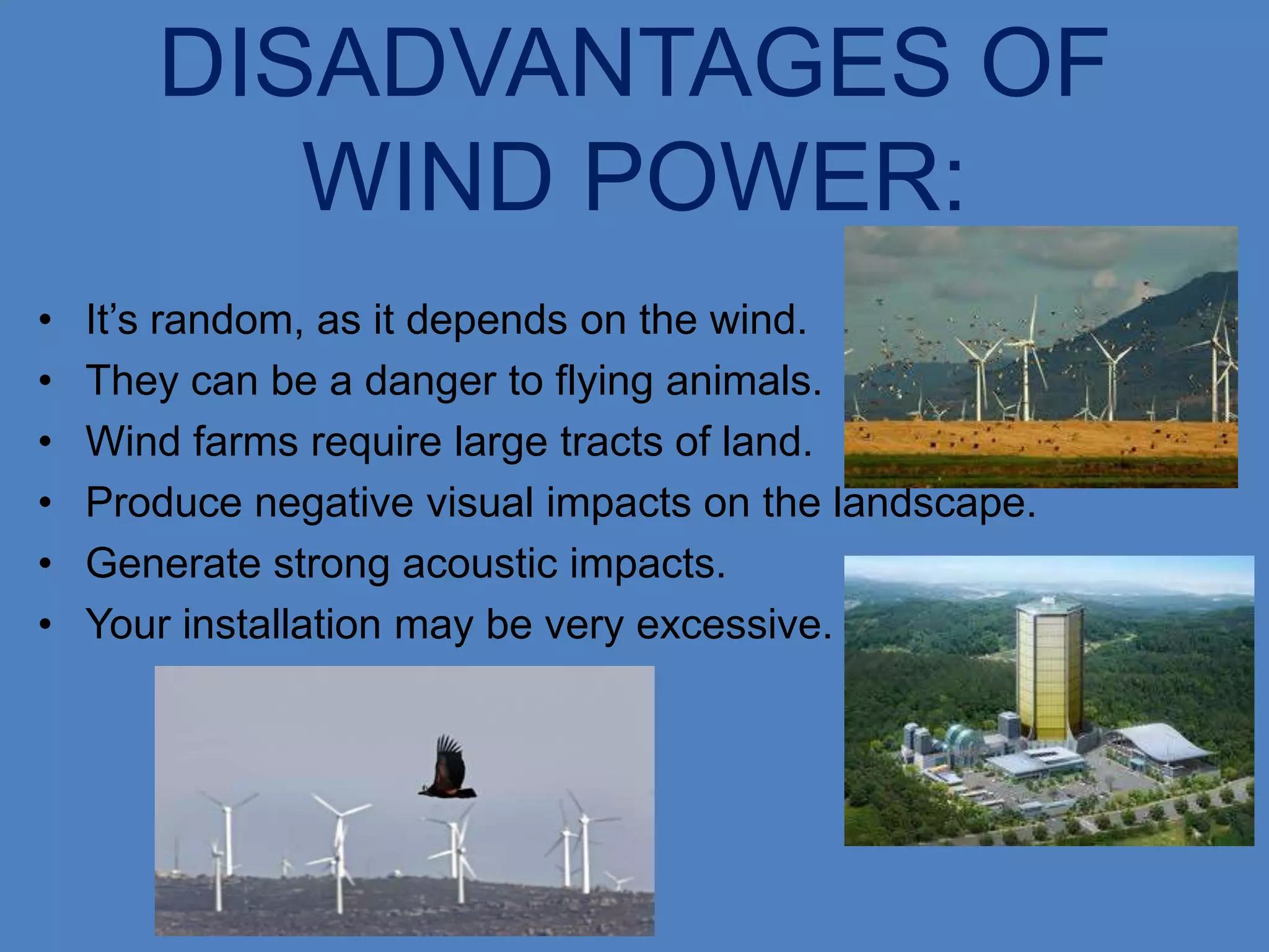 DISADVANTAGES OF
          WIND POWER:
•   It’s random, as it depends on the wind.
•   They can be a danger to flying animals.
•   Wind farms require large tracts of land.
•   Produce negative visual impacts on the landscape.
•   Generate strong acoustic impacts.
•   Your installation may be very excessive.
 