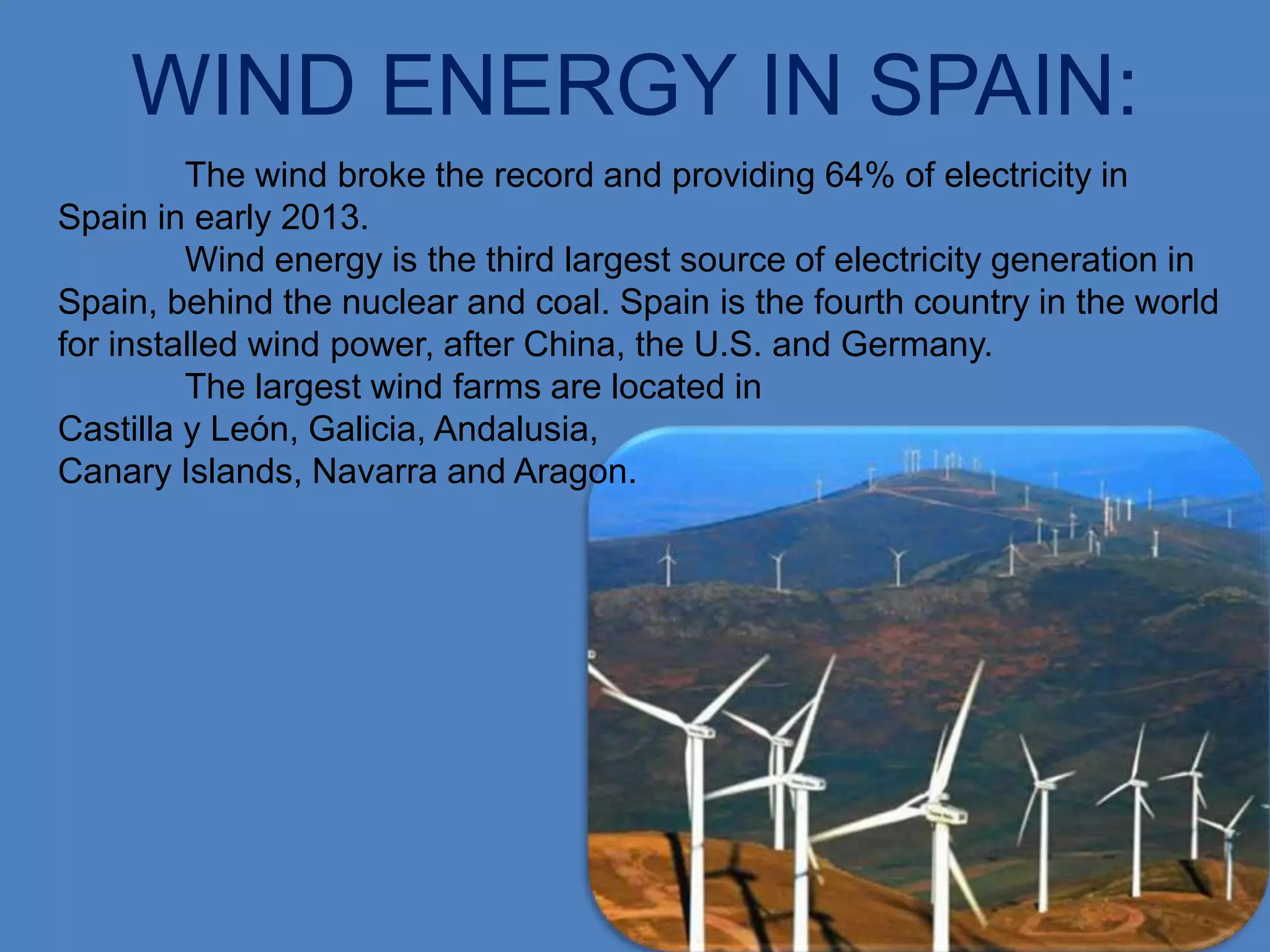 WIND ENERGY IN SPAIN:
         The wind broke the record and providing 64% of electricity in
Spain in early 2013.
         Wind energy is the third largest source of electricity generation in
Spain, behind the nuclear and coal. Spain is the fourth country in the world
for installed wind power, after China, the U.S. and Germany.
         The largest wind farms are located in
Castilla y León, Galicia, Andalusia,
Canary Islands, Navarra and Aragon.
 
