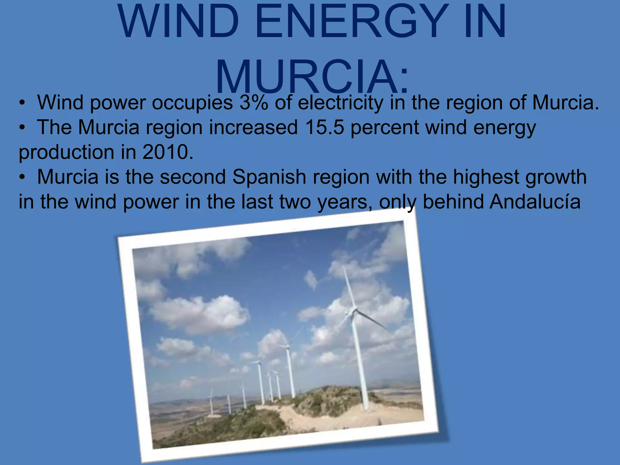 WIND ENERGY IN
                   MURCIA:the region of Murcia.
• Wind power occupies 3% of electricity in
• The Murcia region increased 15.5 percent wind energy
production in 2010.
• Murcia is the second Spanish region with the highest growth
in the wind power in the last two years, only behind Andalucía
 