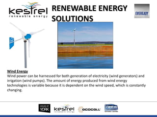 Wind Energy
Wind power can be harnessed for both generation of electricity (wind generators) and
irrigation (wind pumps). The amount of energy produced from wind energy
technologies is variable because it is dependent on the wind speed, which is constantly
changing.
RENEWABLE ENERGY
SOLUTIONS
 