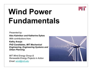 Wind Power
Wind Power
Fundamentals
Fundamentals
Presented by:
Alex Kalmikov and Katherine Dykes
With contributions from:
Kathy Araujo
PhD Candidates, MIT Mechanical
Engineering, Engineering Systems and
U b Pl i
Urban Planning
MIT Wind Energy Group &
Renewable Energy Projects in Action
Renewable Energy Projects in Action
Email: wind@mit.edu
 
