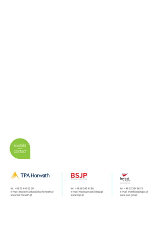 kontakt
  contact




tel. +48 22 440 02 00                    tel. +48 58 340 43 85           tel. +48 22 334 98 75
e-mail: wojciech.sztuba@tpa-horwath.pl   e-mail: maciej.prusak@bsjp.pl   e-mail: invest@paiz.gov.pl
www.tpa-horwath.pl                       www.bsjp.pl                     www.paiz.gov.pl
 