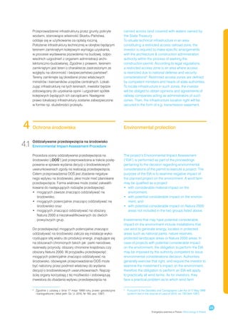 Przeprowadzenie infrastruktury przez grunty pokryte                 carried across land covered with waters owned by
      wodami, stanowiące własność Skarbu Państwa,                         the State Treasury.
      oddaje się w użytkowanie za opłatą roczną.                          To situate technical infrastructure in an area
      Położenie infrastruktury technicznej w obrębie będącym              constituting a restricted access railroad zone, the
      terenem zamkniętym kolejowym wymaga uzyskania,                      investor is required to make specific arrangements
      w procesie wydawania pozwolenia na budowę, odpo-                    with the architecture  construction administration
      wiednich uzgodnień z organem administracji archi-                   authority within the process of seeking the
      tektoniczno-budowlanej. Zgodnie z prawem, terenem                   construction permit. According to legal regulations,
      zamkniętym jest teren o charakterze zastrzeżonym ze                 a restricted access zone is an area where access
      względu na obronność i bezpieczeństwo państwa9.                     is restricted due to national defense and security
      Tereny zamknięte są określane przez właściwych                      considerations9. Restricted access zones are defined
      ministrów i kierowników urzędów centralnych. Lokali-                by competent ministers and heads of state authorities.
      zując infrastrukturę na tych terenach, inwestor będzie              To locate infrastructure in such zones, the investor
      zobowiązany do uzyskania opinii i uzgodnień spółek                  will be obliged to obtain opinions and agreements of
      kolejowych będących ich zarządcami. Następnie                       railway companies acting as administrators of such
      prawo lokalizacji infrastruktury zostanie zabezpieczone             zones. Then, the infrastructure location right will be
      w formie np. służebności przesyłu.                                  secured in the form of e.g. transmission easement.




 4    Ochrona środowiska                                                  Environmental protection


4.1 Oddziaływanie Impact Assessment środowisko
    Environmental
                   przedsięwzięcia na
                                      Procedure

      Procedura oceny oddziaływania przedsięwzięcia na                    The project’s Environmental Impact Assessment
      środowisko („OOŚ”) jest przeprowadzana w trakcie postę-             (“EIA”) is performed as part of the proceedings
      powania w sprawie wydania decyzji o środowiskowych                  pertaining to the decision regarding environmental
      uwarunkowaniach zgody na realizację przedsięwzięcia.                considerations of the permit to execute a project. The
      Celem przeprowadzenia OOŚ jest zbadanie negatyw-                    purpose of the EIA is to examine negative impact of
      nego wpływu na środowisko, jakie może mieć planowane                the planned project on the environment. A wind farm
      przedsięwzięcie. Farma wiatrowa może zostać zakwalifi-              may be qualified as a project:
      kowana do następujących rodzajów przedsięwzięć:                     •	  ith considerable material impact on the
                                                                             w
      •	  ogących zawsze znacząco oddziaływać na
         m                                                                   environment,
         środowisko,                                                      •	  ith potential considerable impact on the environ-
                                                                             w
      •	  ogących potencjalnie znacząco oddziaływać na
         m                                                                   ment, and
         środowisko oraz                                                  •	  ith potential considerable impact on Natura 2000
                                                                             w
      •	  ogących znacząco oddziaływać na obszary
         m                                                                   areas not included in the two groups listed above.
         Natura 2000 a niezakwalifikowanych do dwóch
         powyższych grup.                                                 Investments that may have potential considerable
                                                                          impact on the environment include installations that
      Do przedsięwzięć mogących potencjalnie znacząco                     use wind to generate energy, located in protected
      oddziaływać na środowisko zalicza się instalacje wyko-              areas such as national parks, nature reserves,
      rzystujące siłę wiatru do produkcji energii, znajdujące się         protected landscape areas or Natura 2000 areas. In
      na obszarach chronionych takich jak: parki narodowe,                case of projects with potential considerable impact
      rezerwaty przyrody, obszary chronione krajobrazu czy                on the environment, the obligation to perform the EIA
      obszary Natura 2000. W przypadku przedsięwzięć                      may be imposed by the authority competent to issue
      mogących potencjalnie znacząco oddziaływać na                       environmental considerations decision. Authorities
      środowisko, obowiązek przeprowadzenia OOŚ może                      generally exercise that right, and require the investor to
      być nałożony przez podmiot właściwy do wydania                      examine the investment’s impact on the environment;
      decyzji o środowiskowych uwarunkowaniach. Najczę-                   therefore the obligation to perform an EIA will apply
      ściej organy korzystają z tej możliwości i zobowiązują              to practically all wind farms. As for investors, they
      inwestora do zbadania wpływu przedsięwzięcia na                     face a practical problem as to which wind farm


      	
      9
        Zgodnie z  ustawą z  dnia 17 maja 1989 roku prawo geodezyjne      	
                                                                          9
                                                                            Pursuant to the Geodetic and Cartographic Law Act of 17 May 1989
        i kartograficzne ( tekst jedn. Dz. U. 2010, Nr 193, poz. 1287)	     (uniform text in the Journal of Laws of 2010, no. 193 Item 1287)




                                                                                                                                                       23
                                                                                                Energetyka wiatrowa w Polsce / Wind energy in Poland
 