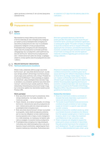 zgłosi sprzeciwu w terminie 21 dni od dnia doręczenia     an objection in 21 days from the delivery date of the
      zawiadomienia.                                            notification.




 6    Przyłączenie do sieci                                     Grid connection


6.1 Ogólne
    General

      Wprowadzenie energii elektrycznej wytworzonej             Wind farm-generated electricity is fed into the
      w farmie wiatrowej do sieci energetycznej następuje       power grid after the power company issues the grid
      po wydaniu przez przedsiębiorstwo energetyczne            connection terms, and the grid connection agreement
      warunków przyłączenia do sieci oraz na podstawie          is subsequently signed. The power company is obliged
      podpisanej następnie umowy przyłączeniowej.               to issue the connection terms on request of the entity
      Przedsiębiorstwo energetyczne jest zobowiązane            applying for the connection, provided the technical and
      wydać warunki przyłączenia na wniosek podmiotu            economic conditions for grid connection and for supply
      ubiegającego się o przyłączenie, jeżeli spełnione są      of such fuels or energy are met, and the applicant
      warunki techniczne i ekonomiczne przyłączenia do          meets the conditions regarding grid connection and
      sieci i dostarczania tych paliw lub energii, a żądający   energy collection.
      zawarcia umowy spełnia warunki przyłączenia do sieci
      i odbioru.


6.2   Warunki techniczne i ekonomiczne
      Technical and Economic Conditions

      Wobec braku ustawowej definicji pojęć warunków            Absence of a statutory definition for both technical
      technicznych, jak i warunków ekonomicznych, w prak-       conditions and economic conditions gives rise to
      tyce istnieje problem odmiennego rozumienia powyż-        issues stemming from different interpretations offered
      szych pojęć przez podmioty rynku energii. Prowadzi to     to those terms by energy market players. This, in
      do sytuacji konfliktowych, które powstają ze względu      turn, leads to conflicts that arise from the freedom
      na dowolność, jaką przedsiębiorstwa sieciowe mają         afforded to grid companies with regard to determining
      w określaniu czy przesłanki spełnienia warunków tech-     whether the prerequisites regarding technical and
      nicznych i ekonomicznych zostały spełnione. Pewną         economic conditions have been met. Court decisions
      wskazówką interpretacyjną powyższych pojęć mogą           and opinions issued by the President of the Energy
      być orzeczenia sądów oraz stanowiska wydane przez         Regulatory Office may serve as a sort of interpretation
      Prezesa URE.                                              guidelines for those terms.

      Warto pamiętać:                                           Noteworthy information:
      •	  rak warunków technicznych to przeszkoda, która
         B                                                      •	  bsence of technical conditions constitutes an
                                                                   A
         istnieje obiektywnie, ma trwały charakter i nie           obstacle that exists objectively, is permanent in
         można jej usunąć.                                         nature and cannot be removed.
      •	  iężar dowodu, że w danym przypadku nie istnieją
         C                                                      •	  he burden of proof that technical and economic
                                                                   T
         techniczne i ekonomiczne warunki przyłączenia do          conditions for grid connection or fuel or energy
         sieci i dostarczania paliw lub energii spoczywa na        supply do not exist in a specific case rests with
         przedsiębiorstwie energetycznym.                          a power company.
      •	  rak warunków ekonomicznych istnieje na przykład
         B                                                      •	  bsence of economic conditions exists e.g. when
                                                                   A
         w przypadku, kiedy obiekt przyłączany położony            a connected structure is located at a far distance
         jest w znacznej odległości od sieci elektroenerge-        from the operator’s power grid or in hard to access
         tycznej operatora lub w miejscu trudno dostępnym,         locations, which in turn makes the investment
         co z kolei powoduje, że inwestycja nie będzie opła-       unprofitable due to high connection costs.
         calna ze względu na wysokie koszty przyłączenia.       •	  ower companies are obligated to expand the
                                                                   P
      •	  rzedsiębiorstwa energetyczne mają obowiązek
         P                                                         power grid to ensure connection of new entities;
         rozbudowy sieci elektroenergetycznej w celu przy-         they also provide financing for the completion of
         łączenia nowych podmiotów, zapewniają też finan-          such development. The grid is expanded based
         sowanie realizacji jej rozbudowy. Rozbudowa sieci         on the so-called development plans drawn up by



                                                                                                                                          27
                                                                                   Energetyka wiatrowa w Polsce / Wind energy in Poland
 