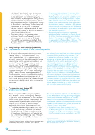 ma miejsce w oparciu o tzw. plany rozwoju opra-              the power company acting as the operator of the
          cowywane przez przedsiębiorstwo energetyczne                 power grid. If the investment is accounted for in
          będące operatorem sieci elektroenergetycznej.                the development plan, economic conditions for the
          Jeżeli inwestycja objęta jest planem rozwoju, muszą          connection must exist. That presumption is related
          istnieć warunki ekonomiczne przyłączenia. Jest to            to the fact that undertakings included in the devel-
          związane z faktem, że prace objęte planami rozwoju           opment plans are financed with tariffs approved by
          są finansowane poprzez taryfy, zatwierdzane przez            the President of the ERO. Therefore, a grid operator
          Prezesa URE. W związku z tym, przedsiębior-                  has an obligation to connect to the grid entities that
          stwo sieciowe ma obowiązek przyłączyć do sieci               are located in the area covered by the development
          podmioty, które znajdują się w obszarze zatwierdzo-          plan approved by the ERO.
          nego przez URE planu rozwoju.                             •	  ases regarding grid connection refusals are
                                                                       C
       •	  sprawach odmowy przyłączenia do sieci,
          W                                                            adjudicated by the President of the Energy Regula-
          rozstrzyga Prezes Urzędu Regulacji Energetyki                tion Office who issues a respective administrative
          w drodze decyzji administracyjnej. Od decyzji                decision. The decision of the ERO President may
          Prezesa URE można się odwołać do Sądu Okrę-                  be appealed to the Regional Court in Warsaw – The
          gowego w Warszawie - Sądu Ochrony Konkurencji                Court of Competition and Consumer Protection.
          i Konsumentów.


6.3    Spory dotyczące treści umowy przyłączeniowej
       Disputes Related to Contents of Grid Connection Agreement

       W przypadku konfliktu z operatorem, dotyczącego              In a situation of dispute with the grid operator regarding
       zapisów umowy przyłączeniowej, inwestor może                 provisions of the grid connection agreement, it may
       zwrócić się do Prezesa URE o określenie treści tej           be worthwhile to turn to the President of the ERO to
       umowy. W orzecznictwie dominuje pogląd, że decyzja           stipulate the contents of such an agreement. The
       organu zastąpi w takim przypadku oświadczenie woli           judicature favors the position according to which in
       obu stron12. Istotnym problemem w trakcie postę-             such cases the decision of the regulatory authority
       powania przed Prezesem URE, jest często brak                 will replace a bilateral statement of will12. However,
       możliwości dostępu do części danych objętych poste-          a major problem encountered in proceedings before
       powaniem np. do ekspertyzy wpływu przyłączanych              the President of the ERO is the inability to access
       urządzeń, instalacji lub sieci na system elektromagne-       portions of data relevant to the proceedings, e.g.
       tyczny. Operatorzy często zasłaniają się tajemnicą           experts’ opinion on the impact of connected facilities,
       przedsiębiorstwa i nie chcą ujawniać treści ekspertyzy       installations or networks on the power grid. Oftentimes,
       wobec inwestora. Prowadzi to do sytuacji, w której           operators invoke business secret and are unwilling to
       dochodzenie swoich praw przez podmiot wnioskujący            disclose contents of the expert’s opinion to the investor.
       o przyłączenie może być bardzo utrudnione lub wręcz          As a result, situations occur where it may be extremely
       niemożliwe.                                                  difficult or even impossible for the entity applying for
                                                                    grid connection to ascertain their rights.


6.4    Przyłączenie w nowej Ustawie OZE
       Grid Connection in RES Act

       Projekt nowej Ustawy OZE w wersji drugiej z dnia             The second draft of the bill of the new RES Act dated
       26.07.2012 roku, zawiera nowe regulacje dotyczące            26 July 2012 contains new regulations regarding grid
       przyłączenia źródeł odnawialnych do sieci. Zaprezen-         connection of renewable energy sources. Some of
       towany projekt zawiera regulacje kontrowersyjne, ale         the regulations proposed in the presented bill are
       również znalazło się w nim kilka nowych rozwiązań            controversial; however, the bill also provides a number
       dotyczących przyłączenia do sieci źródeł OZE,                of new solutions regarding grid access of RES that do
       w porównaniu do obecnie obowiązującego prawa:                not exist under the existing law:
       •	 Przedsiębiorstwo energetyczne wykonujące dzia-
                                                                   •	 A power company whose business objects
                                                                       
          łalność gospodarczą w zakresie przesyłania lub               comprise transmission or distribution of electric
          dystrybucji energii elektrycznej, będzie zobowią-            energy will be obliged to ensure priority of connec-
          zane zachować pierwszeństwo przyłączenia insta-              tion of a renewable energy source before non-RES
          lacji odnawialnego źródła energii przed instalacjami
          niestanowiącymi instalacji OZE, z zastrzeżeniem,
                                                                    12
                                                                       	 The opinion mentioned above was supported by court decisions,
        	 Powyższy podgląd został poparty wyrokami sądowymi m.in.
       12
                                                                    including without limitation the ruling of the Supreme Court dated 12
       wyrokiem Sądu Najwyższego z 12 kwietnia 2011, III SK 42/10   April 2011, file ref. 2011, III SK 42/10




 28
      Energetyka wiatrowa w Polsce / Wind energy in Poland
 