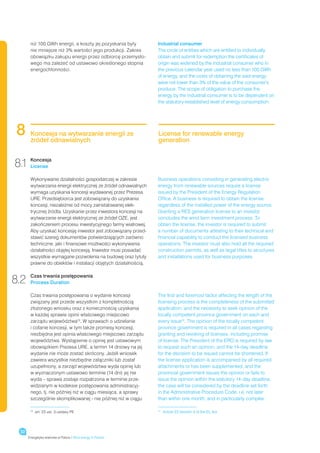 niż 100 GWh energii, a koszty jej pozyskania były         Industrial consumer
       nie mniejsze niż 3% wartości jego produkcji. Zakres       The circle of entities which are entitled to individually
       obowiązku zakupu energii przez odbiorcę przemysło-        obtain and submit for redemption the certificates of
       wego ma zależeć od ustawowo określonego stopnia           origin was widened by the industrial consumer who in
       energochłonności.                                         the previous calendar year used no less than 100 GWh
                                                                 of energy, and the costs of obtaining the said energy
                                                                 were not lower than 3% of the value of the consumer’s
                                                                 produce. The scope of obligation to purchase the
                                                                 energy by the industrial consumer is to be dependent on
                                                                 the statutory-established level of energy consumption.




 8     Koncesja na wytwarzanie energii ze
       źródeł odnawialnych
                                                                 License for renewable energy
                                                                 generation


8.1 Koncesja
    License

       Wykonywanie działalności gospodarczej w zakresie          Business operations consisting in generating electric
       wytwarzania energii elektrycznej ze źródeł odnawialnych   energy from renewable sources require a license
       wymaga uzyskania koncesji wydawanej przez Prezesa         issued by the President of the Energy Regulation
       URE. Przedsiębiorca jest zobowiązany do uzyskania         Office. A business is required to obtain the license
       koncesji, niezależnie od mocy zainstalowanej elek-        regardless of the installed power of the energy source.
       trycznej źródła. Uzyskanie przez inwestora koncesji na    Granting a RES generation license to an investor
       wytwarzanie energii elektrycznej ze źródeł OZE, jest      concludes the wind farm investment process. To
       zakończeniem procesu inwestycyjnego farmy wiatrowej.      obtain the license, the investor is required to submit
       Aby uzyskać koncesję inwestor jest zobowiązany przed-     a number of documents attesting to their technical and
       stawić szereg dokumentów potwierdzających zarówno         financial capability to conduct the licensed business
       techniczne, jaki i finansowe możliwości wykonywania       operations. The investor must also hold all the required
       działalności objętej koncesją. Inwestor musi posiadać     construction permits, as well as legal titles to structures
       wszystkie wymagane pozwolenia na budowę oraz tytuły       and installations used for business purposes.
       prawne do obiektów i instalacji objętych działalnością.


8.2    Czas trwania postępowania
       Process Duration

       Czas trwania postępowania o wydanie koncesji              The first and foremost factor affecting the length of the
       związany jest przede wszystkim z kompletnością            licensing process is the completeness of the submitted
       złożonego wniosku oraz z koniecznością uzyskania          application, and the necessity to seek opinion of the
       w każdej sprawie opinii właściwego miejscowo              locally competent province government on each and
       zarządu województwa13. W sprawach o udzielanie            every issue13. The opinion of the locally competent
       i cofanie koncesji, w tym także promesy koncesji,         province government is required in all cases regarding
       niezbędna jest opinia właściwego miejscowo zarządu        granting and revoking of licenses, including promise
       województwa. Wystąpienie o opinię jest ustawowym          of license. The President of the ERO is required by law
       obowiązkiem Prezesa URE, a termin 14 dniowy na jej        to request such an opinion, and the 14-day deadline
       wydanie nie może zostać skrócony. Jeżeli wniosek          for the decision to be issued cannot be shortened. If
       zawiera wszystkie niezbędne załączniki lub został         the license application is accompanied by all required
       uzupełniony, a zarząd województwa wyda opinię lub         attachments or has been supplemented, and the
       w wyznaczonym ustawowo terminie (14 dni) jej nie          provincial government issues the opinion or fails to
       wyda – sprawa zostaje rozpatrzona w terminie prze-        issue the opinion within the statutory 14-day deadline,
       widzianym w kodeksie postępowania administracyj-          the case will be considered by the deadline set forth
       nego, tj. nie później niż w ciągu miesiąca, a sprawy      in the Administrative Procedure Code, i.e. not later
       szczególnie skomplikowanej - nie później niż w ciągu      than within one month, and in particularly complex

       13
            	 art. 23 ust. 3 ustawy PE                           13
                                                                      	 Article 23 Section 3 of the EL Act




 32
      Energetyka wiatrowa w Polsce / Wind energy in Poland
 