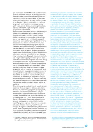 jest nie mniejsza niż 100 MW oraz te lokalizowane na                  The former group includes investments in wind farms
polskich obszarach morskich. W drugiej grupie nato-                   with the total rated capacity of not less than 100 MW,
miast wskazane są instalacje wiatrowe o wysokości                     and wind farms located in Polish sea waters. The latter
nie niższej niż 30 m lub zlokalizowane na obszarach                   group, on the other hand, lists wind installations that
objętych formami ochrony przyrody, o których mowa                     are at least 30 meters high, or installations located
w art. 6 ustawy z dnia 16 kwietnia 2004 r. o ochronie                 in protected areas referred to in Article 6 of the Act
przyrody, tj. parki narodowe, rezerwaty przyrody,                     on protection of nature of 16 April 2004, i.e. national
parki krajobrazowe, obszary chronionego krajobrazu,                   parks, nature reservations, landscape parks, protected
obszary Natura 2000, użytki ekologiczne i zespoły                     landscape areas, Nature 2000 areas, ecological
przyrodniczo-krajobrazowe.                                            grounds, and nature – landscape complexes.
Nieprecyzyjne unormowanie procedur środowiskowych                     Imprecise regulation of environmental procedures
istotnie utrudnia sprawne przygotowanie projektu.                     substantially hinders effective preparation of an
Organy mają bowiem trudności z oceną metodyki                         investment, as authorities find it difficult to assess
badań środowiskowych przedstawianych przez inwe-                      the methodology of environmental tests presented
storów oraz uzgodnieniem wyników zakresu przed-                       by investors, and to reconcile the results covered by
stawionego raportu z lokalną oceną oddziaływania na                   the submitted report with the local environmental
środowisko oraz studium uwarunkowań i kierunków                       impact report and with the study of commune’s land
zagospodarowania przestrzennego gminy. Ponadto,                       development conditions and directions. Moreover,
uzyskanie decyzji o środowiskowych uwarunkowaniach                    acquiring the environmental decision does not always
nie zawsze kończy proces oceny oddziaływania na                       complete the process of environmental impact
środowisko. Może się okazać, że na etapie ustalania                   assessment. It may turn out that certain information
uwarunkowań środowiskowych brak jest dostatecznych                    concerning potential impact of the planned investment
informacji o potencjalnych oddziaływaniach planowa-                   is missing at the stage of determining environmental
nego przedsięwzięcia. Dotyczy to w szczególności sytu-                consideration. This refers, in particular, to the
acji przeprowadzenia postępowania w sprawie oceny                     situations where proceedings regarding environmental
oddziaływania na środowisko przed uzyskaniem decyzji                  impact assessment are conducted before the land
o warunkach zabudowy i zagospodarowania terenu.                       development and zoning decisions have been obtained.
Może się bowiem okazać, iż w okresie obowiązywania                    As a result, it may become clear that the circumstances
decyzji o uwarunkowaniach środowiskowych zmieniły                     considered when assessing the environmental
się okoliczności, które dotąd były brane pod uwagę                    impact of the investment have changed since the
przy ocenie wpływu inwestycji na środowisko. W takiej                 environmental decision was issued. In that situation, the
sytuacji niezbędne będzie przeprowadzenie ponownej                    assessment of investment’s environmental impact has
oceny oddziaływania przedsięwzięcia na środowisko.                    to be repeated, which in turn leads to an even longer
Prowadzi to do wydłużenia procesu inwestycyjnego.                     investment process. Additionally, in justified cases
Dodatkowo, w uzasadnionych przypadkach podykto-                       dictated by the specifics of the adopted position, an
wanych specyfiką stanowiska, na inwestora nakładany                   obligation is sometimes imposed on the investor to
jest niekiedy obowiązek monitoringu powykonawczego,                   perform post-completion monitoring, usually with regard
najczęściej w zakresie propagacji hałasu i wpływu na                  to noise propagation and impact on avifauna.
awifaunę.                                                             Complicated procedures are often combined with
Skomplikowanym procedurom często towarzyszy brak                      inconsistent approach of authorities in various
spójności stanowisk organów różnych województw.                       provinces. Hence, an investor has to come to terms
Inwestor musi zatem liczyć się z tym, że w przypadku                  with the fact that different decisions may be issued
lokowania farm wiatrowych na terenach rożnych                         for wind farm locations in different provinces, even if
województw, w podobnym stanie faktycznym może                         the actual conditions of investments are similar. One
uzyskać odmienne decyzje. Wolno mieć nadzieję, że                     can only hope that the “Guidelines for Predicting
opublikowane w 2011 r. przez Generalną Dyrekcję                       Environmental Impact of Wind Farms”25 published by
Ochrony Środowiska „Wytyczne w zakresie progno-                       the General Directorate for Environmental Protection
zowania oddziaływań na środowisko farm wiatro-                        in 20111 will improve the situation. Even though
wych”25 przyniosą poprawę. Dokument ma wprawdzie                      the document has been developed for information
charakter wyłącznie informacyjny, czyli nie jest                      purposes only, which means that it is not binding
wiążący dla organów samorządowych, jednak stanowi                     for local government authorities, it still constitutes
ważne źródło interpretacyjne i powinien przyczynić się                an important source for interpretation, and it should
do przynajmniej częściowego ujednolicenia procedur                    contribute, at least partially, to ensuring higher
i stanowisk urzędowych. Na szczególną uwagę zasłu-                    uniformity of official procedures and positions.


25
     	 Stryjecki, K. Mielniczuk, Wytyczne w zakresie prognozowania
      M.                                                              25
                                                                           	 Stryjecki, K. Mielniczuk, Wytyczne w zakresie prognozowania
                                                                            M.
      oddziaływań na środowisko farm wiatrowych, Generalna Dyrekcja         oddziaływań na środowisko farm wiatrowych, General Directorate
      Ochrony Środowiska, Warszawa 2011.                                    for Environmental Protection, Warszawa 2011




                                                                                                                                                      53
                                                                                               Energetyka wiatrowa w Polsce / Wind energy in Poland
 