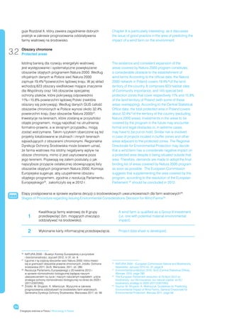 guje Rozdział X, który zawiera zagadnienie dobrych                     Chapter X is particularly interesting, as it discusses
       praktyk w zakresie prognozowania oddziaływania                         the issue of good practice in the area of predicting the
       farmy wiatrowej na środowisko.                                         impact of a wind farm on the environment.


3.2    Obszary chronione
       Protected areas

       Istotną barierą dla rozwoju energetyki wiatrowej                       The existence and consistent expansion of the
       jest występowanie i systematyczne powiększanie                         areas covered by Natura 2000 program constitutes
       obszarów objętych programem Natura 2000. Według                        a considerable obstacle to the establishment of
       oficjalnych danych w Polsce sieć Natura 2000                           wind farms According to the official data, the Natura
       zajmuje 19,4% 26powierzchni lądowej kraju. W jej skład                 2000 network in Poland covers 19.4%26of the land
       wchodzą 823 obszary siedliskowe mające znaczenie                       territory of the country. It comprises 823 habitat sites
       dla Wspólnoty oraz 145 obszarów specjalnej                             of Community importance, and 145 special bird
       ochrony ptaków, które pokrywają odpowiednio                            protection zones that cover respectively 11% and 15.8%
       11% i 15,8% powierzchni lądowej Polski (niektóre                       of the land territory of Poland (with some of these
       obszary się pokrywają). Według danych GUS całość                       areas overlapping). According to the Central Statistical
       obszarów chronionych w Polsce wynosi około 32,4%                       Office data, the total protected area in Poland covers
       powierzchni kraju (bez obszarów Natura 2000)27.                        about 32.4%27of the territory of the country (excluding
       Inwestycje na terenach, które zostaną w przyszłości                    Natura 2000 areas). Investments in the areas to be
       objęte programem, mogą napotkać na utrudnienia                         covered by the program in the future may encounter
       formalno-prawne, a w skrajnym przypadku, mogą                          formal and legal obstacles or, in extreme cases,
       zostać wstrzymane. Takim ryzykiem obarczone są też                     may have to be put on hold. Similar risk is involved
       projekty lokalizowane w otulinach i innych terenach                    in case of projects located in buffer zones and other
       sąsiadujących z obszarami chronionymi. Regionalna                      areas adjacent to the protected zones. The Regional
       Dyrekcja Ochrony Środowiska może bowiem uznać,                         Directorate for Environmental Protection may decide
       że farma wiatrowa ma istotny negatywny wpływ na                        that a wind farm has a considerate negative impact on
       obszar chroniony, mimo iż jest usytuowana poza                         a protected area despite it being situated outside that
       jego terenem. Pojawiają się zatem postulaty o jak                      area. Therefore, demands are made to adopt the final
       najszybsze przyjęcie ostatecznej obowiązującej listy                   binding list of areas covered by Natura 2000 program
       obszarów objętych programem Natura 2000. Komisja                       as soon as possible. The European Commission
       Europejska sugeruje, aby uzupełnienie obszaru                          suggests that supplementing the area covered by the
       objętego programem, zgodnie z rezolucją Parlamentu                     program, according to the resolution of the European
       Europejskiego28, zakończyło się w 2012 r.                              Parliament,28 should be concluded in 2012.


       Etapy postępowania w sprawie wydania decyzji o środowiskowych uwarunkowaniach dla farm wiatrowych29:
       Stages of Procedure regarding Issuing Environmental Considerations Decision for Wind Farms29:



                        Kwalifikacja farmy wiatrowej do II grupy                   A wind farm is qualified as a Group II investment
             1          przedsięwzięć (tzn. mogących znacząco                      (i.e. one with potential material environmental
                        oddziaływać na środowisko).                                impact).


             2          Wykonanie karty informacyjnej przedsięwzięcia.             Project data sheet is developed.




       26
          	
           NATURA 2000 – Biuletyn Komisji Europejskiej o przyrodzie
           i bioróżnorodności, styczeń 2012, nr 31, str. 9.
       27
          	
           Łącznie z tą częścią obszarów sieci Natura 2000, która mieści
           się w granicach obszarów prawnie chronionych, źródło: Ochrona      26
                                                                                 	
                                                                                  NATURA 2000 – European Commission Nature and Biodiversity
           środowiska 2011, GUS, Warszawa, 2011, str. 280.                       Newsletter, January 2012,no. 31, page 9
       28
          	
           Rezolucja Parlamentu Europejskiego z 20 kwietnia 2012 r.           27
                                                                                	Environmental protection 2010, GUS [Central Statistical Office],
           w sprawie różnorodności biologicznej będącej naszym                    Warsaw, 2010, page 280
           ubezpieczeniem na życie i naszym naturalnym kapitałem: unijna      28
                                                                                	The European Parliament resolution of 20 April 2012 on
           strategia ochrony różnorodności biologicznej na okres do 2020 r.       biodiversity: our life insurance, our natural capital: an EU
           (2011/2307(INI))                                                       biodiversity strategy to 2020 (2011/2307(INI))
       29	
           Źródło: M. Stryjecki, K. Mileniczyk, Wytyczne w zakresie           29
                                                                                 	
                                                                                  Source: M. Stryjecki, K. Mielniczuk, Guidelines for Predicting
           prognozowania oddziaływań na środowisko farm wiatrowych,               Environmental Impact of Wind Farms, General Directorate for
           Generalna Dyrekcja Ochrony Środowiska, Warszawa 2011, str. 56.         Environmental Protection, Warsaw 2011, page 56.




 54
      Energetyka wiatrowa w Polsce / Wind energy in Poland
 