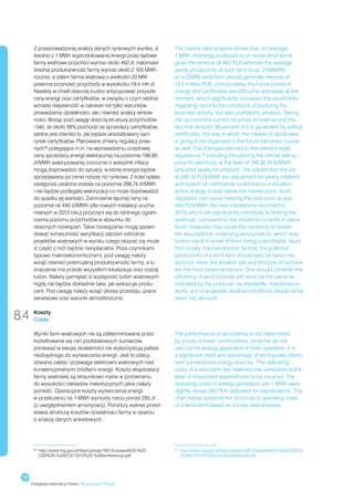 Z przeprowadzonej analizy danych rynkowych wynika, iż       The market data analysis shows that, on average,
       średnio z 1 MWh wyprodukowanej energii przez lądowe         1 MWh of energy produced in on-shore wind farms
       farmy wiatrowe przychód wynosi około 462 zł, natomiast      gives the revenue of 462 PLN whereas the average
       średnia produktywność farmy wynosi około 2 100 MWh          yearly productivity of such farm is ca. 2100MWh,
       rocznie, a zatem farma wiatrowa o wielkości 20 MW           so a 20MW wind farm should generate revenue of
       powinna przynosić przychody w wysokości 19,4 mln zł.        19.4 million PLN. Unfortunately, the future prices of
       Niestety w chwili obecnej trudno antycypować przyszłe       energy and certificates are difficult to anticipate at the
       ceny energii oraz certyfikatów, w związku z czym istotnie   moment, which significantly increases the uncertainty
       wzrasta niepewność w zakresie nie tylko warunków            regarding not only the conditions of pursuing the
       prowadzenia działalności, ale i również analizy rentow-     business activity, but also profitability analysis. Taking
       ności. Biorąc pod uwagę obecną strukturę przychodów         into account the current structure of revenue and the
       i fakt, że około 58% pochodzi ze sprzedaży certyfikatów,    fact that arround 58 percent of it is generated by selling
       istotne jest również to, jak będzie ukształtowany sam       certificates, the way in which the market of certificates
       rynek certyfikatów. Planowane zmiany regulacji praw-        is going to be organized in the future becomes crucial
       nych36 polegające m.in. na wprowadzeniu urzędowej           as well. The changes planned to the relevant legal
       ceny sprzedaży energii elektrycznej na poziomie 198,90      regulations,36 including introducing the official selling
       zł/MWh waloryzowanej corocznie o wskaźnik inflacji          price for electricity at the level of 198.90 PLN/MWh
       mogą doprowadzić do sytuacji, w której energia będzie       (adjusted yearly for inflation) , the substitution fee set
       sprzedawana po cenie niższej niż rynkowa. Z kolei opłata    at 286.74 PLN/MWh (no adjustment for yearly inflation)
       zastępcza ustalona została na poziomie 286,74 zł/MWh        and system of coefficients could lead to a situation
       i nie będzie podlegała waloryzacji co może doprowadzić      where energy is sold below the market price. Such
       do spadku jej wartości. Zamrożenie łącznej ceny na          regulation can cause freezing the total price at app.
       poziomie ok 440 zł/MWh (dla nowych instalacji urucha-       440 PLN/MWh (for new installations launched in
       mianych w 2013 roku) przyczyni się do istotnego ograni-     2013) which will significantly contribute to limiting the
       czenia poziomu przychodów w stosunku do                     revenues, compared to the solutions currently in place.
       obecnych rozwiązań. Takie rozwiązania mogą spowo-           Such measures may cause the necessity to review
       dować konieczność weryfikacji założeń odnośnie              the assumptions underlying wind projects, which may
       projektów wiatrowych w wyniku czego okazać się może         further result in some of them being unprofitable. Apart
       iż część z nich będzie nieopłacalna. Poza czynnikami        from purely macroeconomic factors, the potential
       typowo makroekonomicznymi, pod uwagę należy                 productivity of a wind farm should also be taken into
       wziąć również potencjalną produktywność farmy, a tu         account. Here, the location site and the type of turbines
       znaczenie ma przede wszystkim lokalizacja oraz rodzaj       are the most essential factors. One should consider the
       turbin. Należy pamiętać iż wydajność turbin wiatrowych      efficiency of wind turbines will never be the same as
       nigdy nie będzie dokładnie taka, jak wskazuje produ-        indicated by the producer, as standstills, maintenance
       cent. Pod uwagę należy wziąć okresy przestoju, prace        works and changeable weather conditions should all be
       serwisowe oraz warunki atmosferyczne.                       taken into account.


8.4    Koszty
       Costs

       Wyniki farm wiatrowych nie są zdeterminowane przez          The performance of wind farms is not determined
       kształtowanie się cen podstawowych surowców,                by prices of basic commodities, as farms do not
       ponieważ w swojej działalności nie wykorzystują paliwa      use fuel for energy generation in their operation. It is
       niezbędnego do wytwarzania energii. Jest to zdecy-          a significant merit and advantage of wind power plants
       dowana zaleta i przewaga elektrowni wiatrowych nad          over conventional energy sources. The operating
       konwencjonalnymi źródłami energii. Koszty eksploatacji      costs of a wind farm are relatively low compared to the
       farmy wiatrowej są stosunkowo niskie w porównaniu           level of investment expenditures to be incurred. The
       do wysokości nakładów inwestycyjnych jakie należy           operating costs of energy generation per 1 MWh were
       ponieść. Operacyjne koszty wytworzenia energii              slightly above 285 PLN (adjusted for depreciation). The
       w przeliczeniu na 1 MWh wyniosły nieco ponad 285 zł         chart below presents the structure of operating costs
       (z uwzględnieniem amortyzacji). Poniższy wykres przed-      of a wind farm based on survey data analysis.
       stawia strukturę kosztów działalności farmy w oparciu
       o analizę danych ankietowych.




       36
         	
          http://www.mg.gov.pl/files/upload/16573/ustawa%20-%20     	
                                                                   36
                                                                     http://www.mg.gov.pl/files/upload/16573/ustawa%20-%20OZE%20
          OZE%20-%2027.07.2012%20-%20konferencja.pdf                 -%2027.07.2012%20-%20konferencja.pdf




 72
      Energetyka wiatrowa w Polsce / Wind energy in Poland
 