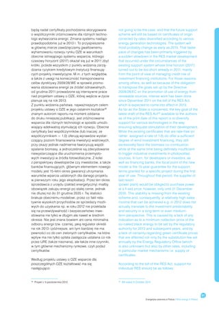 będą nadal certyfikaty pochodzenia skorygowane         not going to be the case, and that the future support
o współczynniki zróżnicowane dla różnych techno-       scheme will still be based on certificates of origin
logii wytwarzania energii. Zmiana systemu nastąpi      corrected by rates diversified according to various
prawdopodobnie już w 2013 r. To przyspieszenie         energy generation technologies. The system will
w głównej mierze zawdzięczamy gwałtownemu              most probably change as early as 2013. That faster
wyhamowaniu rozwoju rynku OZE w warunkach              pace of changes has been primarily triggered by
obecnie istniejącego systemu wsparcia, którego         a sudden slowdown in the RES market development
czasowy horyzont (2017) okazał się już w 2011 zbyt     that occurred under the circumstances of the
krótki, przede wszystkim z punktu widzenia zarzą-      existing support system whose time horizon (2017)
dzania ryzykiem kredytowym instytucji finansują-       turned out to be too short already in 2011, mainly
cych projekty inwestycyjne. M.in. z tych względów,     from the point of view of managing credit risk of
a także z uwagi na konieczność transponowania          investment financing institutions. For those reasons,
celów dyrektywy 2009/28/WE w sprawie promo-            among others, as well as because of the obligation
wania stosowania energii ze źródeł odnawialnych,       to transpose the goals set up by the Directive
od grudnia 2011 prowadzone są intensywne prace         2009/28/EC on the promotion of use of energy from
nad projektem ustawy o OZE, której wejście w życie     renewable sources, intense work has been done
planuje się na rok 2013.                               since December 2011 on the bill of the RES Act
Z punktu widzenia państwa, najważniejszym celem        which is expected to come into effect in 2013.
projektu ustawy o OZE w jego ostatnim kształcie 38     As far as the State is concerned, the key goal of the
znanym autorom raportu na moment oddania               latest draft of the RES Act 38 available to the authors
do druku niniejszej publikacji, jest zróżnicowanie     as of the print date of this report is to diversify
wsparcia dla różnych technologii w sposób umożli-      support for various technologies in the way
wiający adekwatną stymulację ich rozwoju. Obecne       ensuring adequate stimulation of their development.
certyfikaty bez współczynników (lub inaczej: ze        While the existing certificates that are rate-free (or
współczynnikiem = 1,0) oferują wprawdzie wystar-       rather: assigned a rate of 1.0) do offer a sufficient
czający poziom finansowania inwestycji wiatrowych,     degree of wind investment financing, they still
przy okazji jednak nadmiernie faworyzują współ-        excessively favor the biomass co-combustion
spalanie biomasy, a jednocześnie są zdecydowanie       while at the same time being definitely insufficient
niewystarczające dla uruchomienia przemysło-           to trigger industrial investments in photovoltaic
wych inwestycji w źródła fotowoltaiczne. Z kolei       sources. In turn, for developers or investors, as
z perspektywy deweloperów czy inwestorów, a także      well as financing banks, the focal point of the new
banków finansujących, głównym elementem nowego         model is the 15-year guarantee for the support
modelu jest 15-letni okres gwarancji utrzymania        terms granted for a specific project during the first
warunków wparcia ustalonych dla danego projektu        year of use. Throughout that period, the supplier of
w pierwszym roku jego eksploatacji. Przez ten okres    last resort
sprzedawca z urzędu (zakład energetyczny) miałby       (power plant) would be obliged to purchase power
obowiązek zakupu energii po stałej cenie, jednak       at a fi xed price; however, only until 31 December
nie dłużej niż do 31 grudnia 2035 r. Tej stałości      2035. This stability is missing from the existing
brakuje obecnemu modelowi, przez co fakt rela-         scheme and, consequently, a relatively high sales
tywnie wysokich przychodów ze sprzedaży możli-         income that can be achieved e.g. in 2012 does not
wych do uzyskania np. w roku 2012 nie przekłada        actually translate to the investment predictability
się na przewidywalność i bezpieczeństwo inwe-          and security in a long-term or even medium-
stowania nie tylko w długim ale nawet w średnim        term perspective. This is caused by a lack of any
okresie. Nie jest znana bowiem ani cena minimalna      indication as to a minimum collection price of the
odbioru energii tzw. czarnej, jaką regulator określi   so-called black energy to be set by the regulatory
na rok 2013 i późniejsze, ani tym bardziej nie ma      authority for 2013 and subsequent years, and by
pewności co do cen zielonych certyfikatów, na które    a lack of certainty regarding green certificate prices
wpływ ma nie tylko opłata zastępcza ustalana co rok    that are affected not only by the substitution fee set
przez URE (także nieznana), ale także inne czynniki,   annually by the Energy Regulatory Office (which
w tym głównie mechanizmy rynkowe, czyli podaż          is also unknown) but also by other rates, including
certyfikatów.                                          in particular market mechanisms i.e. supply of
                                                       certificates.
Według projektu ustawy o OZE wsparcie dla
poszczególnych OZE kształtować ma się                  According to the bill of the RES Act, support for
następująco:                                           individual RES should be as follows:



 	 Projekt z 4 października 2012
38
                                                        	 Bill dated 4 October 2012
                                                       38




                                                                                                                                     81
                                                                              Energetyka wiatrowa w Polsce / Wind energy in Poland
 