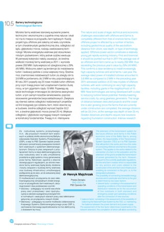 10.5    Bariery technologiczne
        Technological Barriers

        Morskie farmy wiatrowe stanowią wyzwanie prawne,                            The nature and scale of legal, technical and economic
        techniczne i ekonomiczne o zupełnie innej naturze i skali                   challenges associated with offshore wind farms is
        niż ma to miejsce w przypadku farm lądowych. Każdy                          completely different from that of onshore farms. Each
        projekt typu offshore jest zależny od wielu czynników,                      offshore project is affected by a number of factors,
        w tym charakterystyki geotechnicznej dna, odległości od                     including geotechnical quality of the sea bottom,
        lądu, głębokości morza, rodzaju zastosowanej tech-                          distance from shore, sea depth, or type of technology
        nologii. Morska energetyka wiatrowa jest stosunkowo                         applied. Offshore power sector constitutes a relatively
        młodym podsektorem, który jednak szybko ewoluuje.                           young yet rapidly evolving industry. First and foremost,
        W pierwszej kolejności należy zauważyć, że średnia                          it should be pointed out that in 2011 the average size of
        wielkość morskiej farmy wiatrowej w 2011 r. wyniosła                        an offshore wind farm came up to nearly 200 MW, thus
        prawie 200 MW i była większa od ubiegłorocznej o 29%                        exceeding the previous year’s value by 29% (45 MW).
        (45 MW). Widoczne zatem są tendencje do instalowania                        This confirms a clear tendency to install increasingly
        turbin i realizacji parków o coraz większej mocy. Średnia                   high capacity turbines and wind farms. Last year, the
        moc znamionowa instalowanych turbin za ubiegły rok to                       average rated power of installed turbines amounted to
        3,6 MW w porównaniu do 3 MW w roku poprzedzającym.                          3.6 MW as compared to 3 MW in the preceding year.
        W roku 2011 pojawiły się 23 nowe modele turbin offshore,                    2011 witnessed addition of 23 new models of offshore
        przy czym trwają prace nad urządzeniami bardzo dużej                        turbines, with work continuing on very high capacity
        mocy, w tym gigantami rzędu 15 MW. Pojawiają się                            facilities, including giants in the neighborhood of 15
        także technologie zmierzające do obniżenia awaryjności                      MW. New technologies are being developed with a view
        turbin, a tym samym kosztów serwisowania, poprzez                           to reducing turbine failure potential, thereby lowering
        stosowanie generatorów bezprzekładniowych. Zwiększa                         service costs, by using gearless generators. The range
        się również zakres odległości realizowanych projektów                       of distance between executed projects and the coast
        od linii brzegowej (po oddaniu farm, które obecnie są                       line is also growing (once the farms that are currently
        w budowie, średnia odległość wynosić będzie 33,2                            under construction are completed, the average distance
        km, a średnia głębokość morza ponad 25 m). Większe                          will be 33.2 km, at the average sea depth of over 25 m).
        odległości i głębokości wymagają nowych rozwiązań                           Greater distances and depths require new solutions
        w konstrukcji fundamentów. Trwają m.in. intensywne                          regarding foundation construction. Intense research




             Za  rozbudowę systemu przesyłowego,                                                   The extension of the transmission system for
             m.in. dla przyszłych morskich farm wiatro-                                            the future offshore wind farms in the Polish
             wych w polskiej strefie ekonomicznej Bałtyku                                          economic zone of the Baltic Sea is, among
             odpowiada Operator Systemu Przesyłowego                                               others, the responsibility of the Transmission
             (OSP), a więc to PSE Operator będzie prowa-                                           System Operator (TSO) so it is PSE Operator
             dził prace i ponosił koszty powiązania morskich                                       that will perform the works and incur the costs
             farm wiatrowych z systemem elektroenerge-                                             of connecting offshore wind farms to the power
             tycznym. Dotyczy to prac związanych z przy-                                           system. This applies to the works related to the
             łączeniem farmy w stacji elektroenergetycznej                                         connection of a farm to the substation and the
             oraz rozbudowy sieci w  celu umożliwienia                                             extension of the grid to enable the transmission
             przesłania w głąb systemu mocy generowanej                                            of power generated by the farm. However,
             przez farmę. Natomiast, zgodnie z obecnie                                             pursuant to the currently applicable regulations,
             obowiązującymi regulacjami, po stronie inwe-                                          it is the wind farm investor which is responsible
             stora farmy wiatrowej będą leżały działania                                           for  any actions and costs related to the
             i koszty związane z budową farmy wiatrowej                                            construction of the wind farm and infrastructure
             oraz budową infrastruktury umożliwiającej                                             enabling its connection to the grid, i.e. to the
             podłączenie jej do sieci, aż do wskazanej stacji                                      designated substation.
             elektroenergetycznej.                             dr Henryk Majchrzak The possibility of connecting renewable energy
             O możliwościach przyłączenia do sieci elek-                                           sources and in particular wind farms to the grid
             troenergetycznej odnawialnych źródeł energii,            Prezes Zarządu               is determined by two basic factors:
             w tym w szczególności farm wiatrowych, decy-              PhD, CEO of                 •  etwork factor: consisting in the assessment of
                                                                                                       n
             dują bowiem dwa podstawowe czynniki:                    PSE Operator SA                   operating conditions of the transmission and
             •  ieciowy – polegający na ocenie warunków
                s                                                                                      distribution networks as for the occurrence
                pracy sieci przesyłowej i  sieci dystrybu-                                             of line overloads in both standard and
                cyjnej w zakresie wystąpienia przeciążeń linii                                         emergency power grid operating conditions
                w normalnych i awaryjnych stanach pracy sieci elektroener-                             after the connection of new sources;
                getycznej, po przyłączeniu nowych źródeł;                      •  alance factor: consisting in the assessment of the possibility of
                                                                                 b
             •  ilansowy – polegający na ocenie możliwości zbilansowania
                b                                                                balancing the National Power System by the TSO, i.e. maintaining
                Krajowego Systemu Elektroenergetycznego przez OSP, tj.           the balance between the power demand and power supply.
                zachowania równowagi zapotrzebowania na moc elektryczną        The assessment of the first factor determines investments in the
                z dostawami tej mocy.                                          network extension, the completion of which will allow connecting




  92
       Energetyka wiatrowa w Polsce / Wind energy in Poland
 