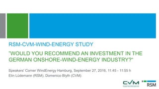 ”WOULD YOU RECOMMEND AN INVESTMENT IN THE
GERMAN ONSHORE-WIND-ENERGY INDUSTRY?“
Speakers' Corner WindEnergy Hamburg, September 27, 2016, 11:45 - 11:55 h
Elin Lüdemann (RSM), Domenico Blyth (CVM)
RSM-CVM-WIND-ENERGY STUDY
 