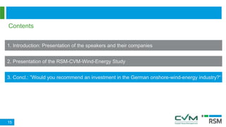 Contents
1. Introduction: Presentation of the speakers and their companies
2. Presentation of the RSM-CVM-Wind-Energy Study
3. Concl.: ”Would you recommend an investment in the German onshore-wind-energy industry?“
15
 