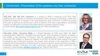 1. Introduction: Presentation of the speakers and their companies
3
Dipl.-Kfm., M.Sc., Domenico Blyth is a Project Manager at CVM since 2009. Mr. Blyth
graduated with a diploma in “European Business Studies“ at the University of Aachen. In addition,
he studied at the University of Florence, Italy. He graduated with a masters degree at the
University “Mid Sweden“ in Östersund, Sweden. From 2007 to 2009 Mr. Blyth worked in the plant
engineering and construction business. His present work consists of the supervision of M&A-
projects and of consultancy of insolvent clients of small and medium-sized enterprises (branches:
renewable energies, machinery and plant engineering, metal working, trade, automotive and
services). Contact details: blyth@cvm-gmbh.de, tel.: 0049-231-841747-0
Dipl.-Kffr., StB, WP, Elin Lüdemann is a working at RSM in Hamburg since 2014. After
graduating with a diploma in business administration at the university of Hamburg in 2002 Mrs.
Lüdemann worked as a manager in the audit department of EY until 2013. In 2008 she passed
her exam as German tax advisor and in 2012 as German CPA. She is specialized in accounting
related consulting and a member of the RSM working committee “(Green) Energy“.
Contact details: elin.luedemann@rsmgermany.de, tel.: 0049-40-35006-215
 