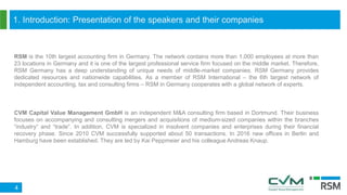1. Introduction: Presentation of the speakers and their companies
4
CVM Capital Value Management GmbH is an independent M&A consulting firm based in Dortmund. Their business
focuses on accompanying and consulting mergers and acquisitions of medium-sized companies within the branches
“industry“ and “trade“. In addition, CVM is specialized in insolvent companies and enterprises during their financial
recovery phase. Since 2010 CVM successfully supported about 50 transactions. In 2016 new offices in Berlin and
Hamburg have been established. They are led by Kai Peppmeier and his colleague Andreas Knaup.
RSM is the 10th largest accounting firm in Germany. The network contains more than 1,000 employees at more than
23 locations in Germany and it is one of the largest professional service firm focused on the middle market. Therefore,
RSM Germany has a deep understanding of unique needs of middle-market companies. RSM Germany provides
dedicated resources and nationwide capabilities. As a member of RSM International – the 6th largest network of
independent accounting, tax and consulting firms – RSM in Germany cooperates with a global network of experts.
 