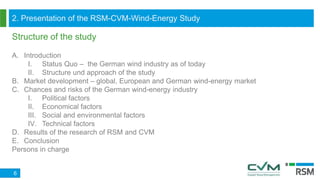2. Presentation of the RSM-CVM-Wind-Energy Study
Structure of the study
6
A. Introduction
I. Status Quo – the German wind industry as of today
II. Structure und approach of the study
B. Market development – global, European and German wind-energy market
C. Chances and risks of the German wind-energy industry
I. Political factors
II. Economical factors
III. Social and environmental factors
IV. Technical factors
D. Results of the research of RSM and CVM
E. Conclusion
Persons in charge
 