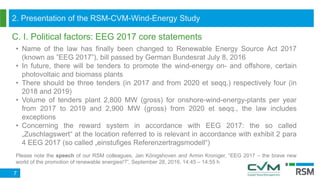 C. I. Political factors: EEG 2017 core statements
7
• Name of the law has finally been changed to Renewable Energy Source Act 2017
(known as ”EEG 2017”), bill passed by German Bundesrat July 8, 2016
• In future, there will be tenders to promote the wind-energy on- and offshore, certain
photovoltaic and biomass plants
• There should be three tenders (in 2017 and from 2020 et seqq.) respectively four (in
2018 and 2019)
• Volume of tenders plant 2,800 MW (gross) for onshore-wind-energy-plants per year
from 2017 to 2019 and 2,900 MW (gross) from 2020 et seqq., the law includes
exceptions
• Concerning the reward system in accordance with EEG 2017: the so called
„Zuschlagswert“ at the location referred to is relevant in accordance with exhibit 2 para
4 EEG 2017 (so called „einstufiges Referenzertragsmodell“)
Please note the speech of our RSM colleagues, Jan Königshoven and Armin Kroniger, “EEG 2017 – the brave new
world of the promotion of renewable energies!?”, September 28, 2016, 14:45 – 14:55 h
2. Presentation of the RSM-CVM-Wind-Energy Study
 