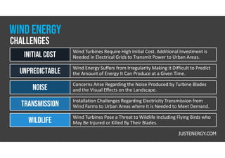 Wind Turbines Require High Initial Cost. Additional Investment is
Needed in Electrical Grids to Transmit Power to Urban Areas.
INITIAL cost
Wind Energy Suffers from Irregularity Making it Difficult to Predict
the Amount of Energy It Can Produce at a Given Time.
Unpredictable
Concerns Arise Regarding the Noise Produced by Turbine Blades
and the Visual Effects on the Landscape.
noise
Installation Challenges Regarding Electricity Transmission from
Wind Farms to Urban Areas where It is Needed to Meet Demand.
transmission
Wind Turbines Pose a Threat to Wildlife Including Flying Birds who
May Be Injured or Killed By Their Blades.
Wildlife
JUSTENERGY.COM
challenges
wind energy
 