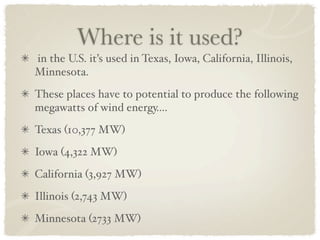 Where is it used?
in the U.S. it’s used in Texas, Iowa, California, Illinois,
Minnesota.
These places have to potential to produce the following
megawatts of wind energy....
Texas (10,377 MW)
Iowa (4,322 MW)
California (3,927 MW)
Illinois (2,743 MW)
Minnesota (2733 MW)
 