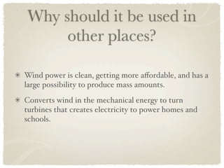 Why should it be used in
     other places?

Wind power is clean, getting more aﬀordable, and has a
large possibility to produce mass amounts.
Converts wind in the mechanical energy to turn
turbines that creates electricity to power homes and
schools.
 