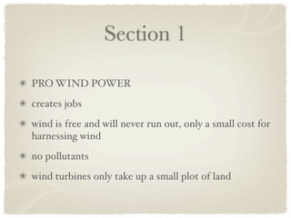 Section 1

PRO WIND POWER
creates jobs
wind is free and will never run out, only a small cost for
harnessing wind
no pollutants
wind turbines only take up a small plot of land
 